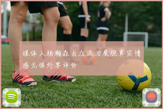 媒体人杨瀚森当众流泪展现真实情感无惧外界评价