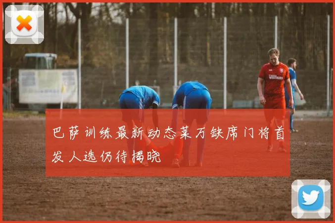 巴萨训练最新动态莱万缺席门将首发人选仍待揭晓