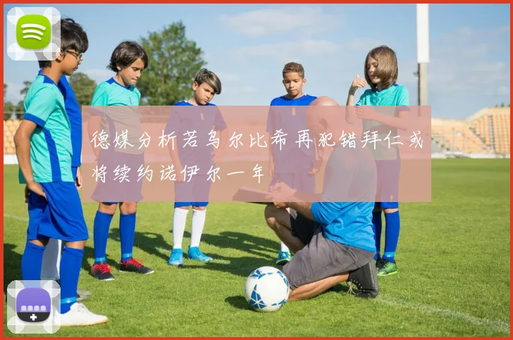 德媒分析若乌尔比希再犯错拜仁或将续约诺伊尔一年
