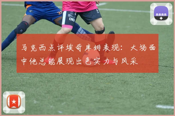 马克西点评埃奇库姆表现：大场面中他总能展现出色实力与风采