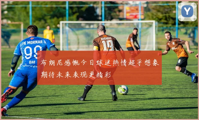 布朗尼感慨今日球迷热情超乎想象期待未来表现更精彩
