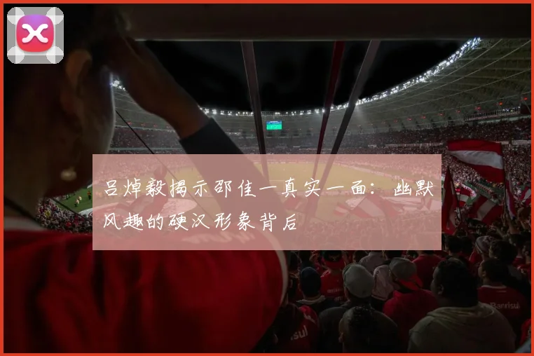 吕焯毅揭示邵佳一真实一面：幽默风趣的硬汉形象背后
