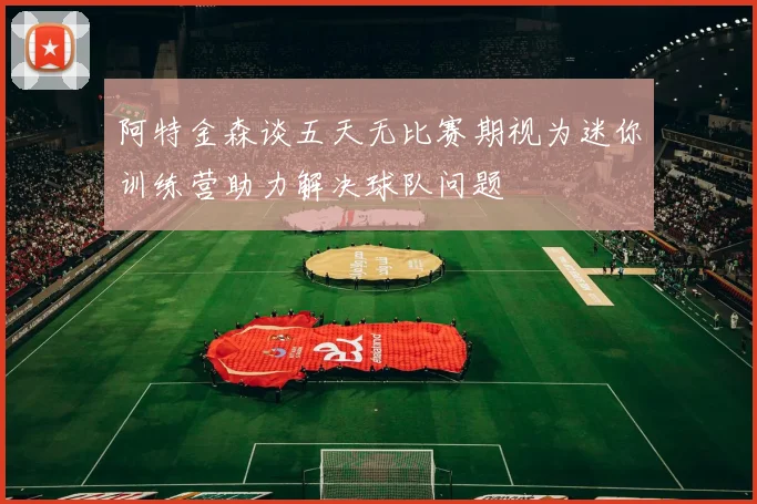阿特金森谈五天无比赛期视为迷你训练营助力解决球队问题