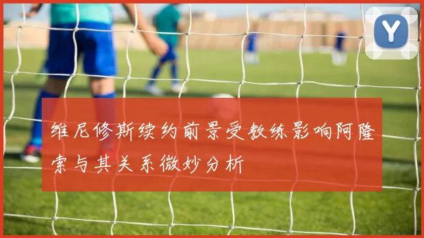 维尼修斯续约前景受教练影响阿隆索与其关系微妙分析