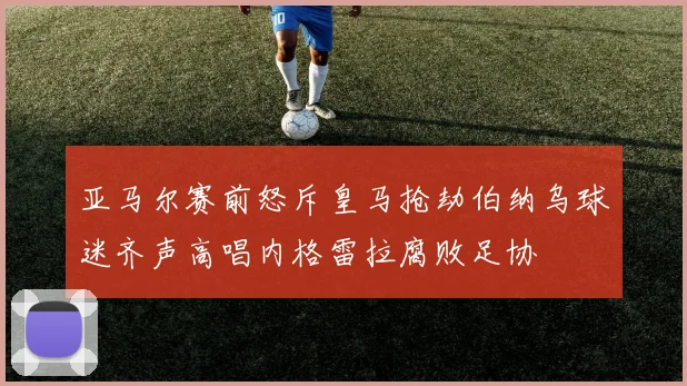 亚马尔赛前怒斥皇马抢劫伯纳乌球迷齐声高唱内格雷拉腐败足协