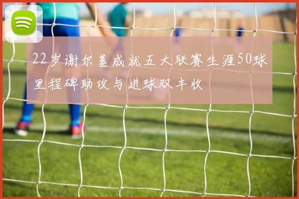 22岁谢尔基成就五大联赛生涯50球里程碑助攻与进球双丰收