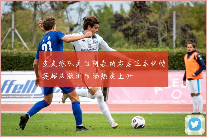 多支球队关注阿森纳右后卫本怀特英超及欧洲市场热度上升