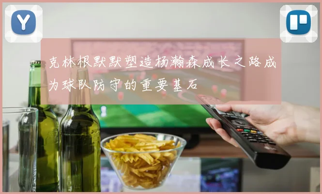 克林根默默塑造杨瀚森成长之路成为球队防守的重要基石