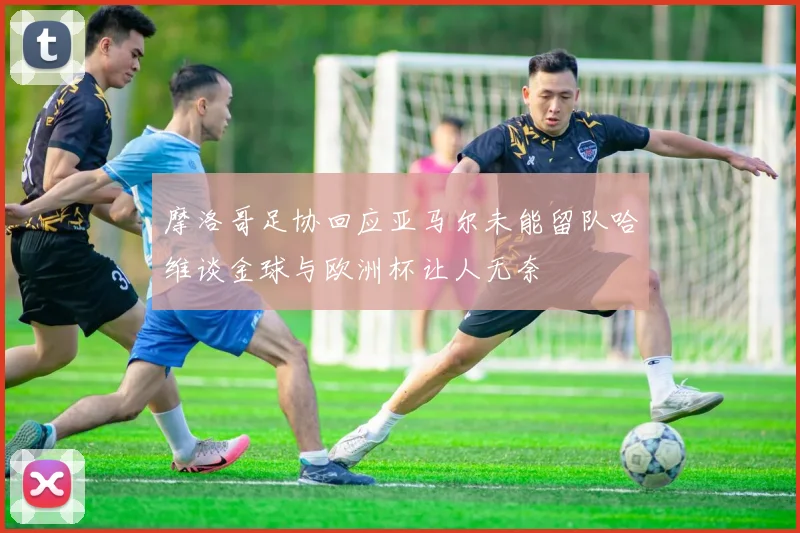 摩洛哥足协回应亚马尔未能留队哈维谈金球与欧洲杯让人无奈