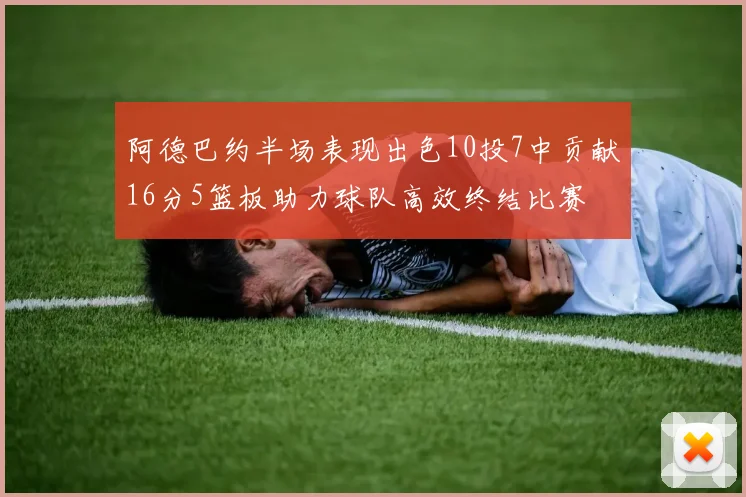 阿德巴约半场表现出色10投7中贡献16分5篮板助力球队高效终结比赛