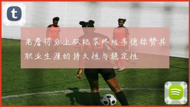 老詹得分上双纪录终结韦德称赞其职业生涯的持久性与稳定性