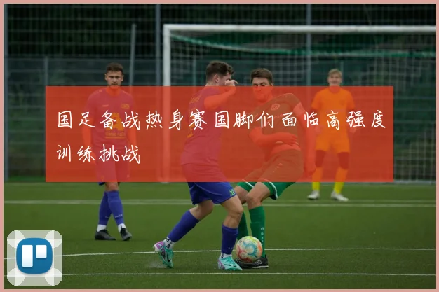 国足备战热身赛国脚们面临高强度训练挑战