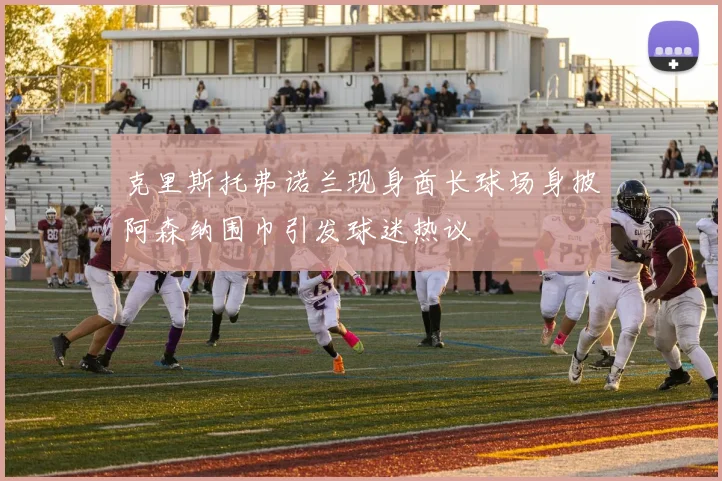 克里斯托弗诺兰现身酋长球场身披阿森纳围巾引发球迷热议