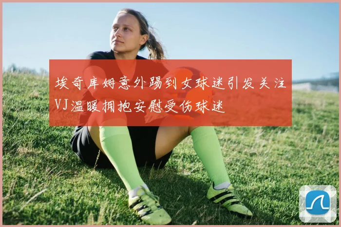 埃奇库姆意外踢到女球迷引发关注VJ温暖拥抱安慰受伤球迷