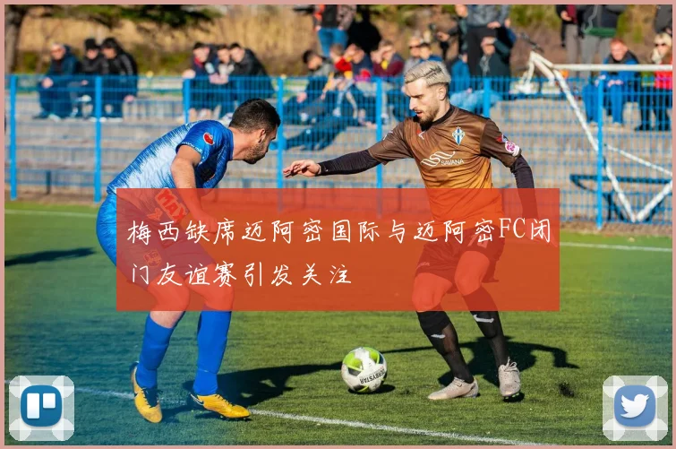 梅西缺席迈阿密国际与迈阿密FC闭门友谊赛引发关注