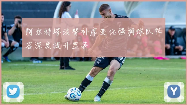 阿尔特塔谈替补席变化强调球队阵容深度提升显著