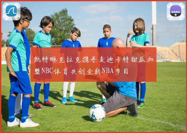 凯特琳克拉克携手麦迪卡特甜瓜加盟NBC体育共创全新NBA节目
