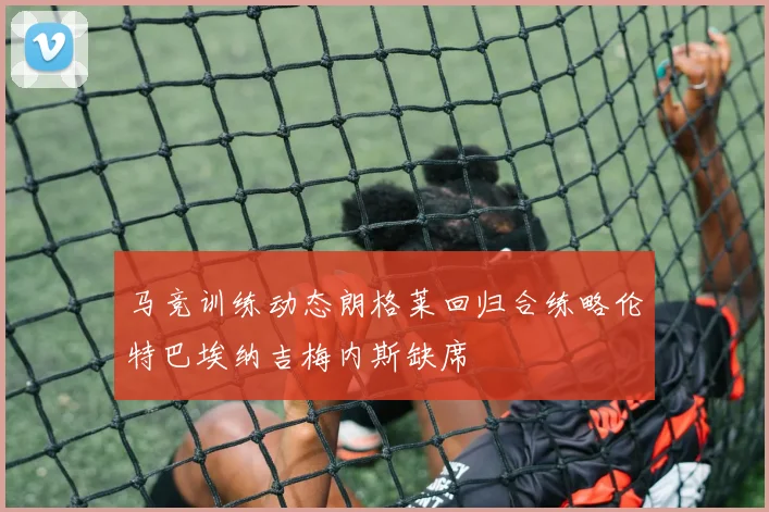 马竞训练动态朗格莱回归合练略伦特巴埃纳吉梅内斯缺席