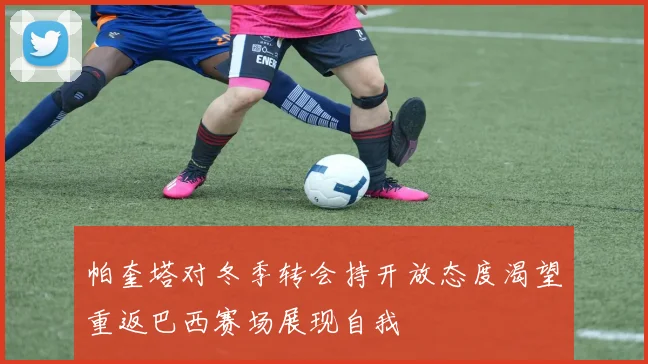 帕奎塔对冬季转会持开放态度渴望重返巴西赛场展现自我