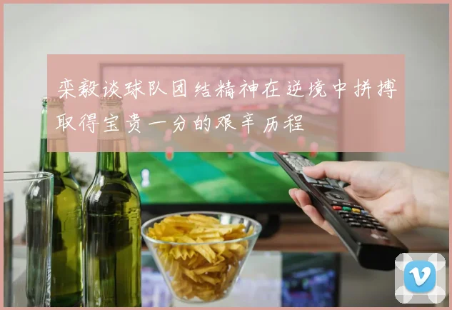 栾毅谈球队团结精神在逆境中拼搏取得宝贵一分的艰辛历程