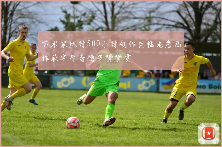 艺术家耗时500小时创作巨幅老詹画作获字母哥德罗赞赞赏