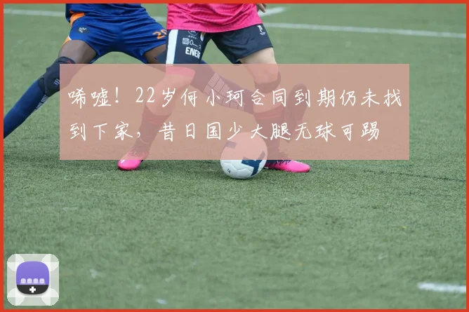 唏嘘！22岁何小珂合同到期仍未找到下家，昔日国少大腿无球可踢