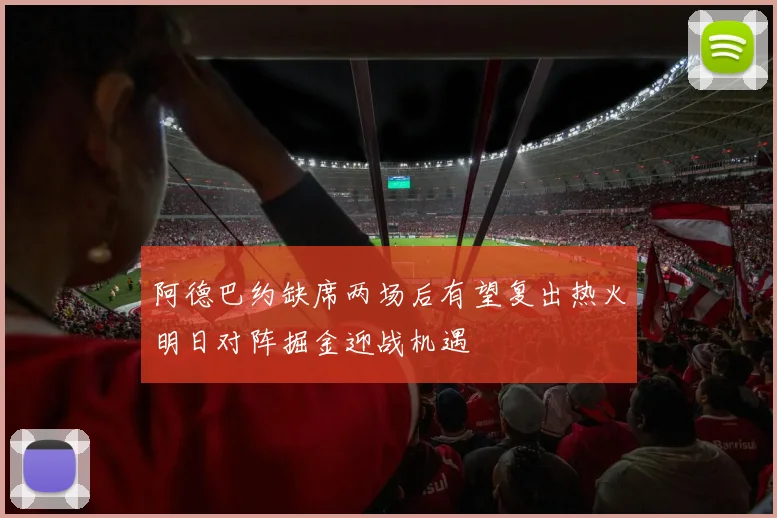 阿德巴约缺席两场后有望复出热火明日对阵掘金迎战机遇