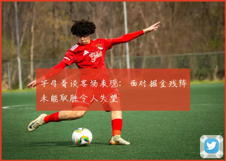字母哥谈客场表现：面对掘金残阵未能取胜令人失望