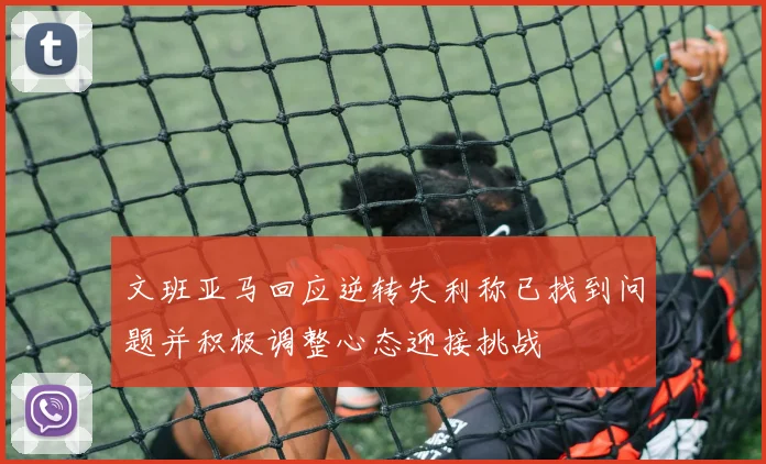 文班亚马回应逆转失利称已找到问题并积极调整心态迎接挑战