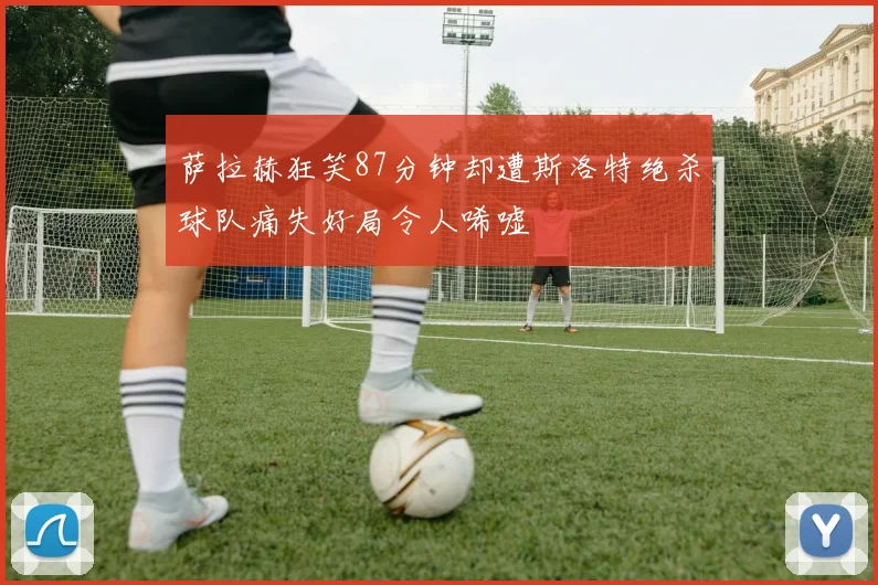 萨拉赫狂笑87分钟却遭斯洛特绝杀球队痛失好局令人唏嘘
