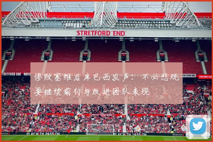 惨败塞维后库巴西发声：不必悲观要继续前行与改进团队表现