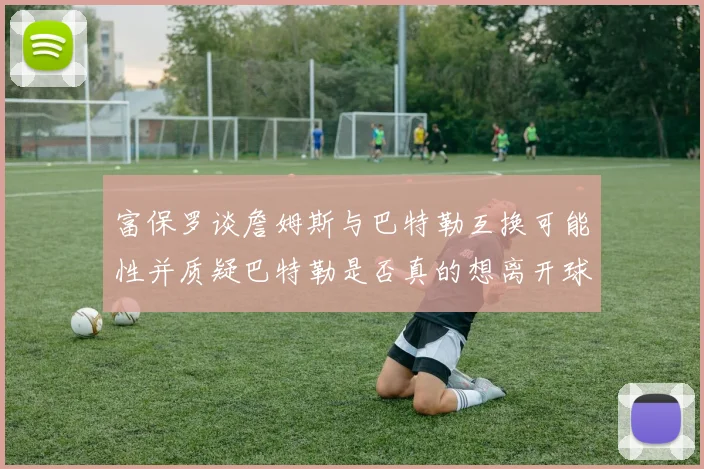 富保罗谈詹姆斯与巴特勒互换可能性并质疑巴特勒是否真的想离开球队