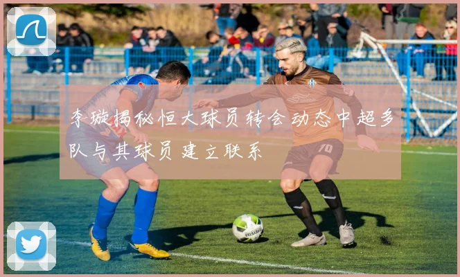 李璇揭秘恒大球员转会动态中超多队与其球员建立联系