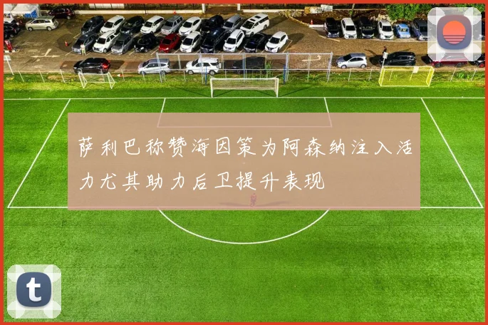 萨利巴称赞海因策为阿森纳注入活力尤其助力后卫提升表现