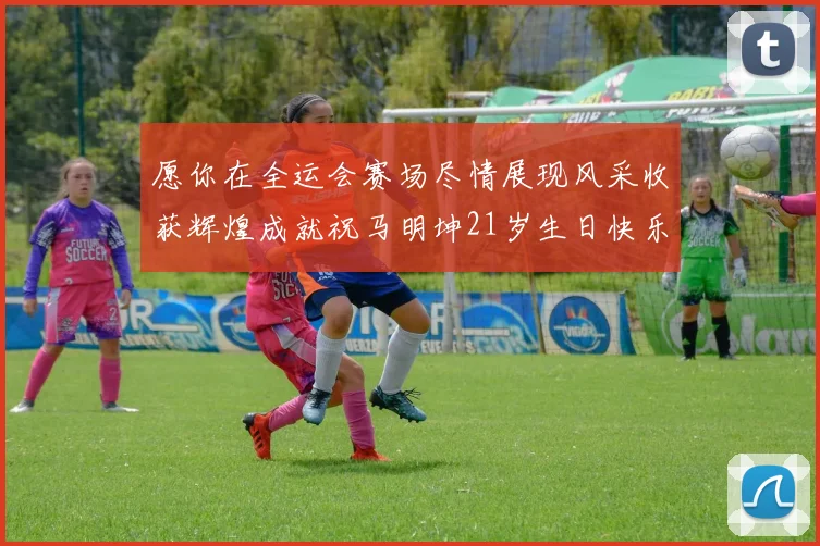 愿你在全运会赛场尽情展现风采收获辉煌成就祝马明坤21岁生日快乐