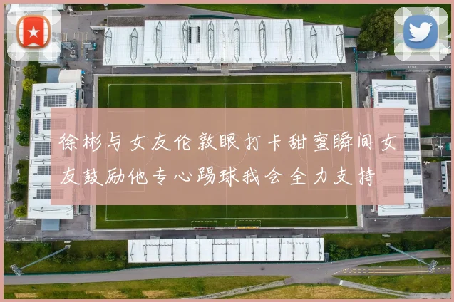 徐彬与女友伦敦眼打卡甜蜜瞬间女友鼓励他专心踢球我会全力支持