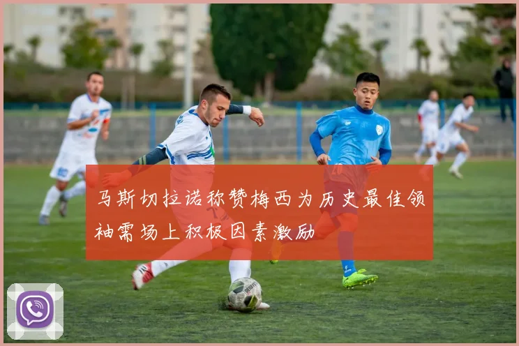 马斯切拉诺称赞梅西为历史最佳领袖需场上积极因素激励