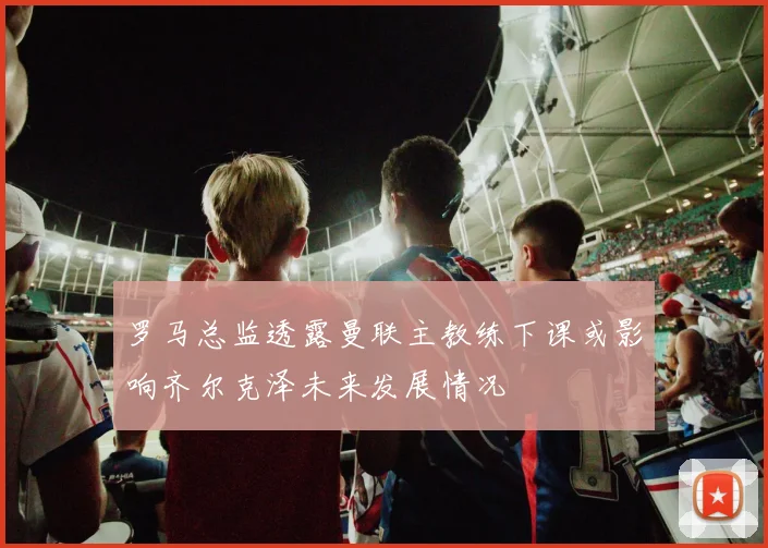 罗马总监透露曼联主教练下课或影响齐尔克泽未来发展情况