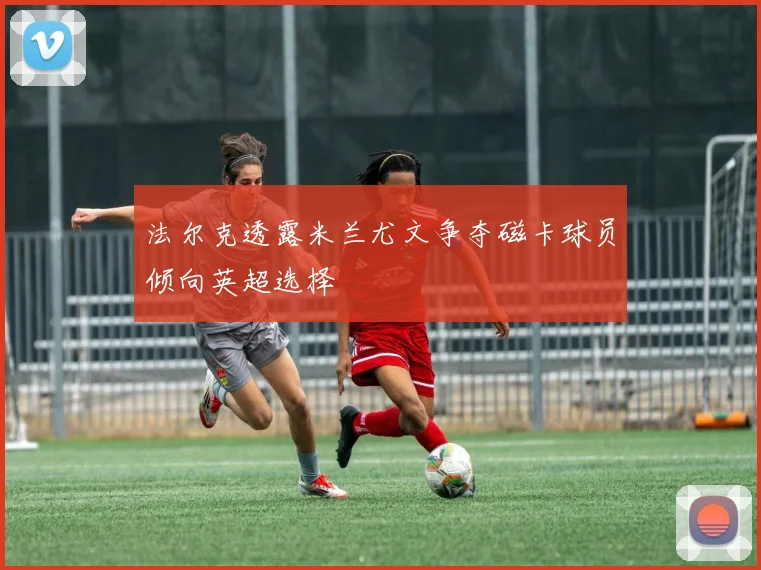 法尔克透露米兰尤文争夺磁卡球员倾向英超选择